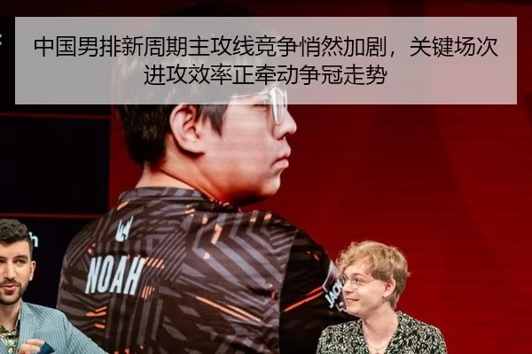 中国男排新周期主攻线竞争悄然加剧，关键场次进攻效率正牵动争冠走势