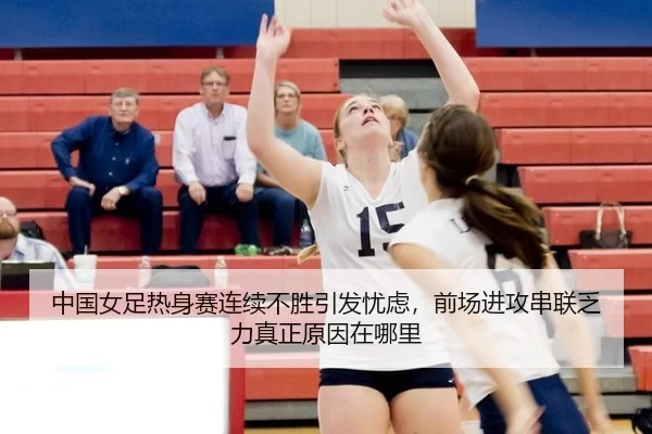 中国女足热身赛连续不胜引发忧虑，前场进攻串联乏力真正原因在哪里