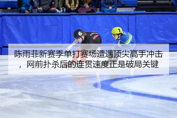 陈雨菲新赛季单打赛场遭遇顶尖高手冲击，网前扑杀后的连贯速度正是破局关键